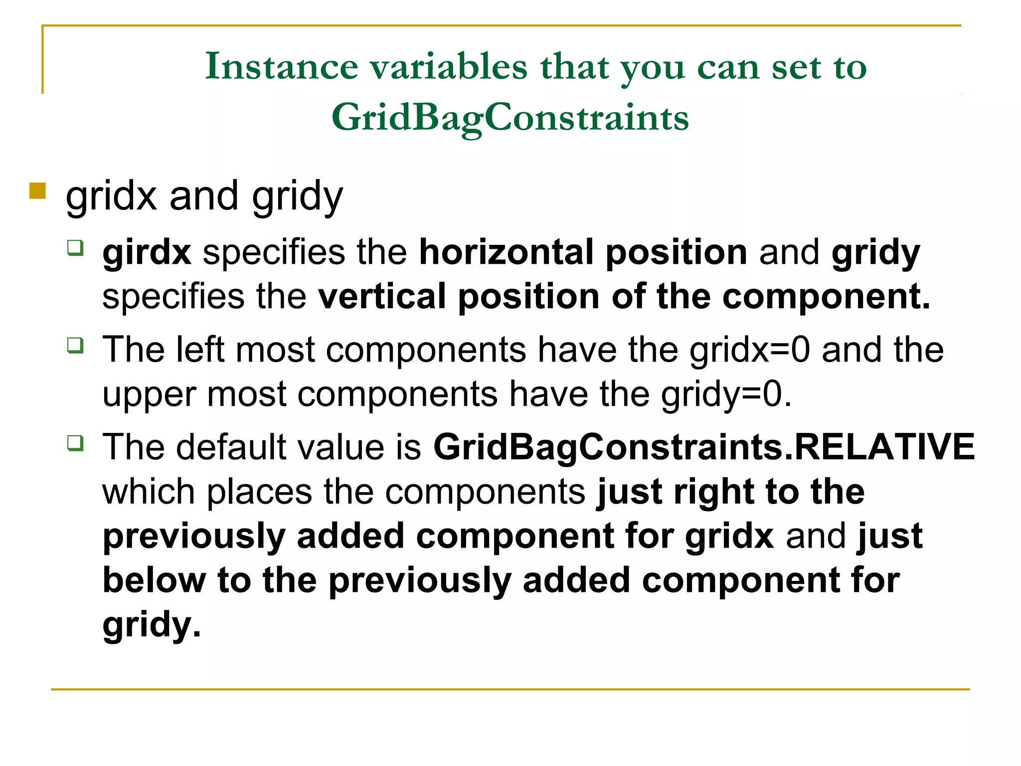 Instance variables that you can set to
GridBagConstraints
 gridx and gridy
 girdx specifies the horizontal position and gridy
specifies the vertical position of the component.
 The left most components have the gridx=0 and the
upper most components have the gridy=0.
 The default value is GridBagConstraints.RELATIVE
which places the components just right to the
previously added component for gridx and just
below to the previously added component for
gridy.
 