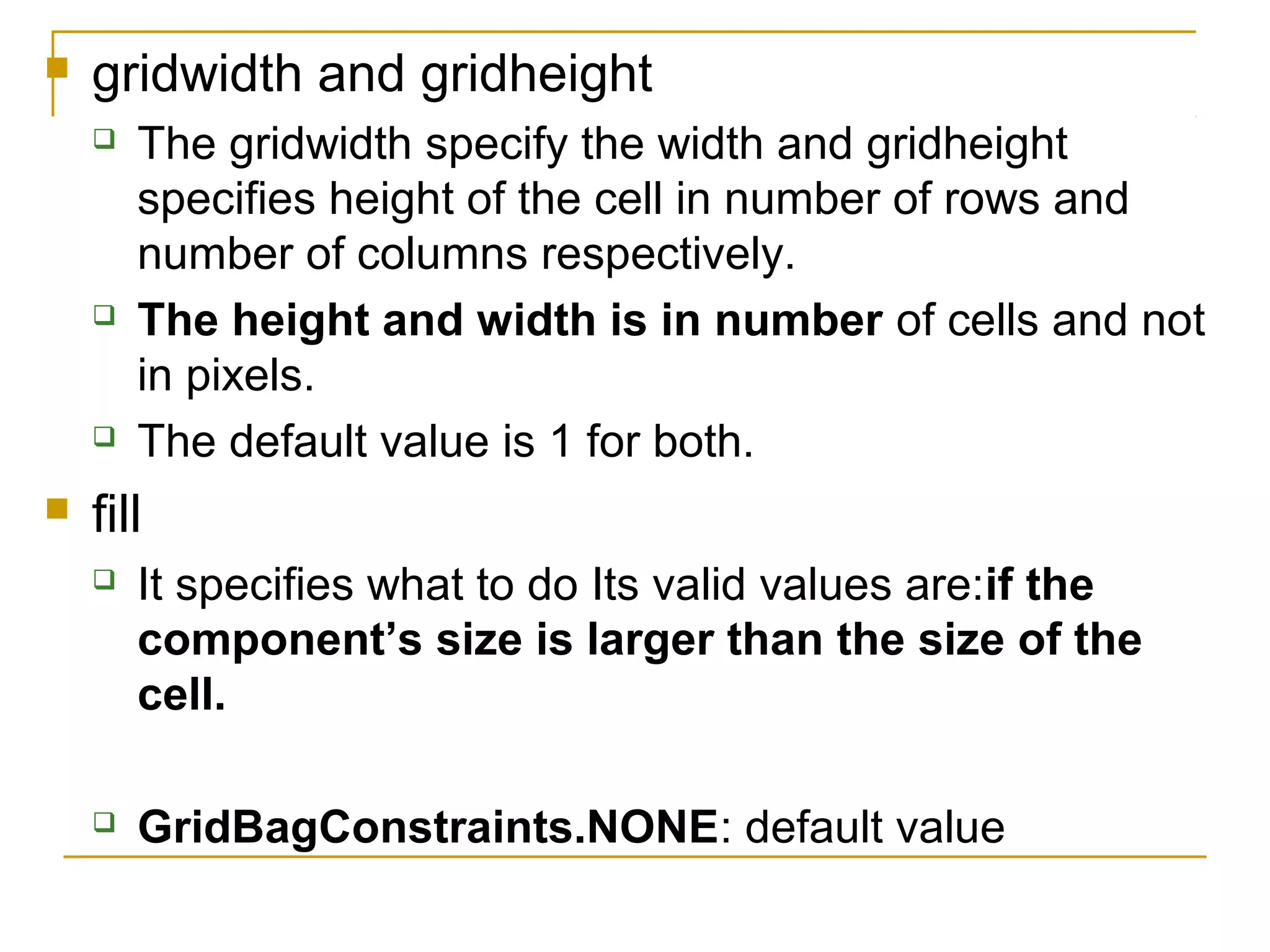  gridwidth and gridheight
 The gridwidth specify the width and gridheight
specifies height of the cell in number of rows and
number of columns respectively.
 The height and width is in number of cells and not
in pixels.
 The default value is 1 for both.
 fill
 It specifies what to do Its valid values are:if the
component’s size is larger than the size of the
cell.
 GridBagConstraints.NONE: default value
 