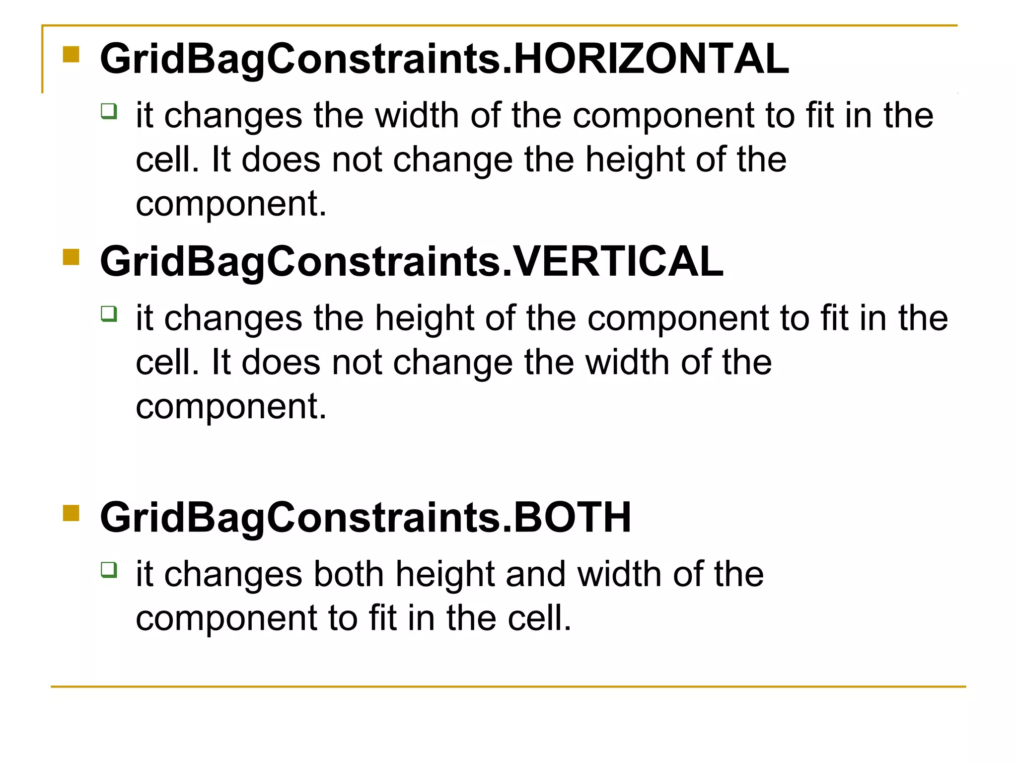  GridBagConstraints.HORIZONTAL
 it changes the width of the component to fit in the
cell. It does not change the height of the
component.
 GridBagConstraints.VERTICAL
 it changes the height of the component to fit in the
cell. It does not change the width of the
component.
 GridBagConstraints.BOTH
 it changes both height and width of the
component to fit in the cell.
 