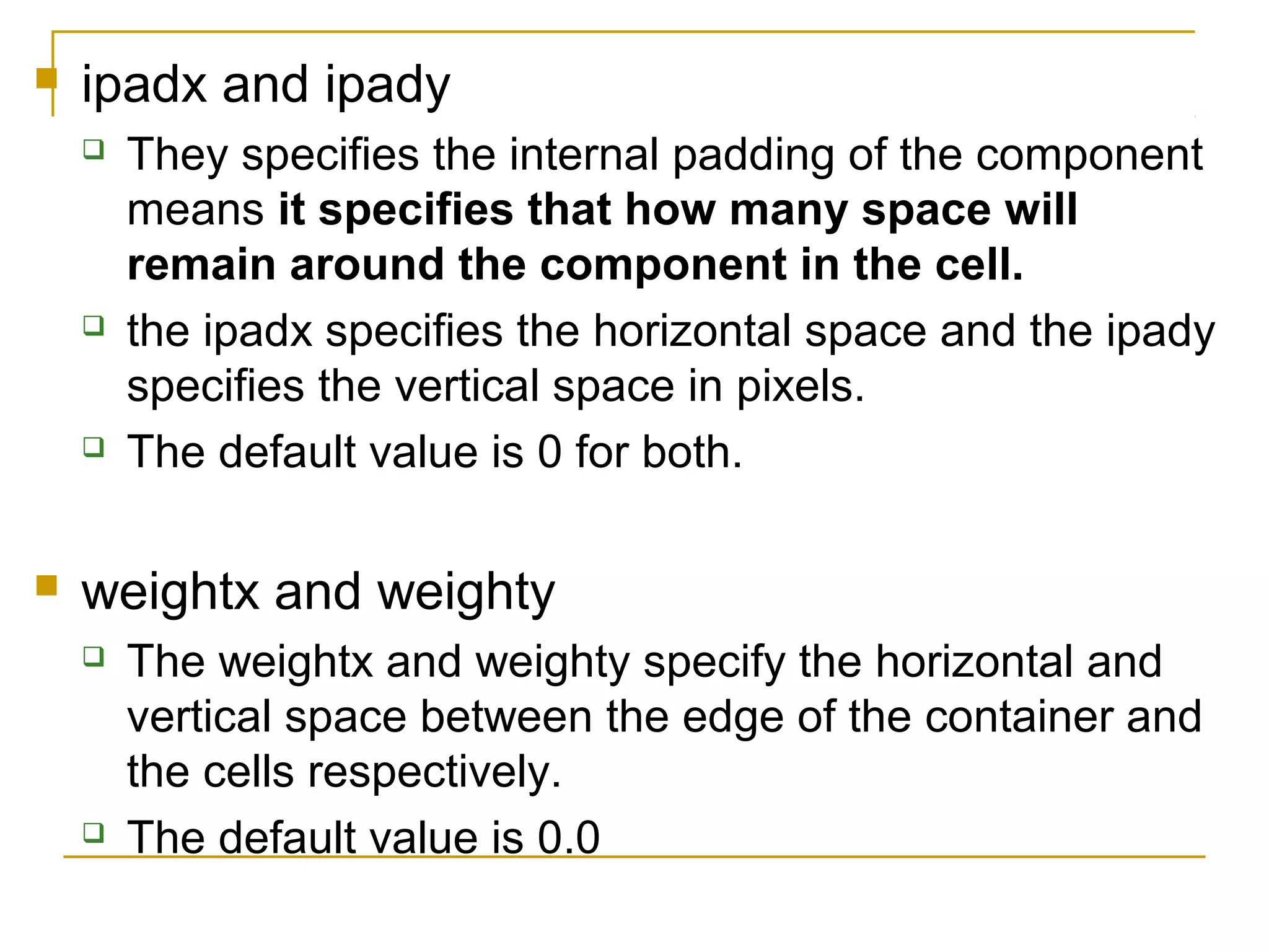  ipadx and ipady
 They specifies the internal padding of the component
means it specifies that how many space will
remain around the component in the cell.
 the ipadx specifies the horizontal space and the ipady
specifies the vertical space in pixels.
 The default value is 0 for both.
 weightx and weighty
 The weightx and weighty specify the horizontal and
vertical space between the edge of the container and
the cells respectively.
 The default value is 0.0
 