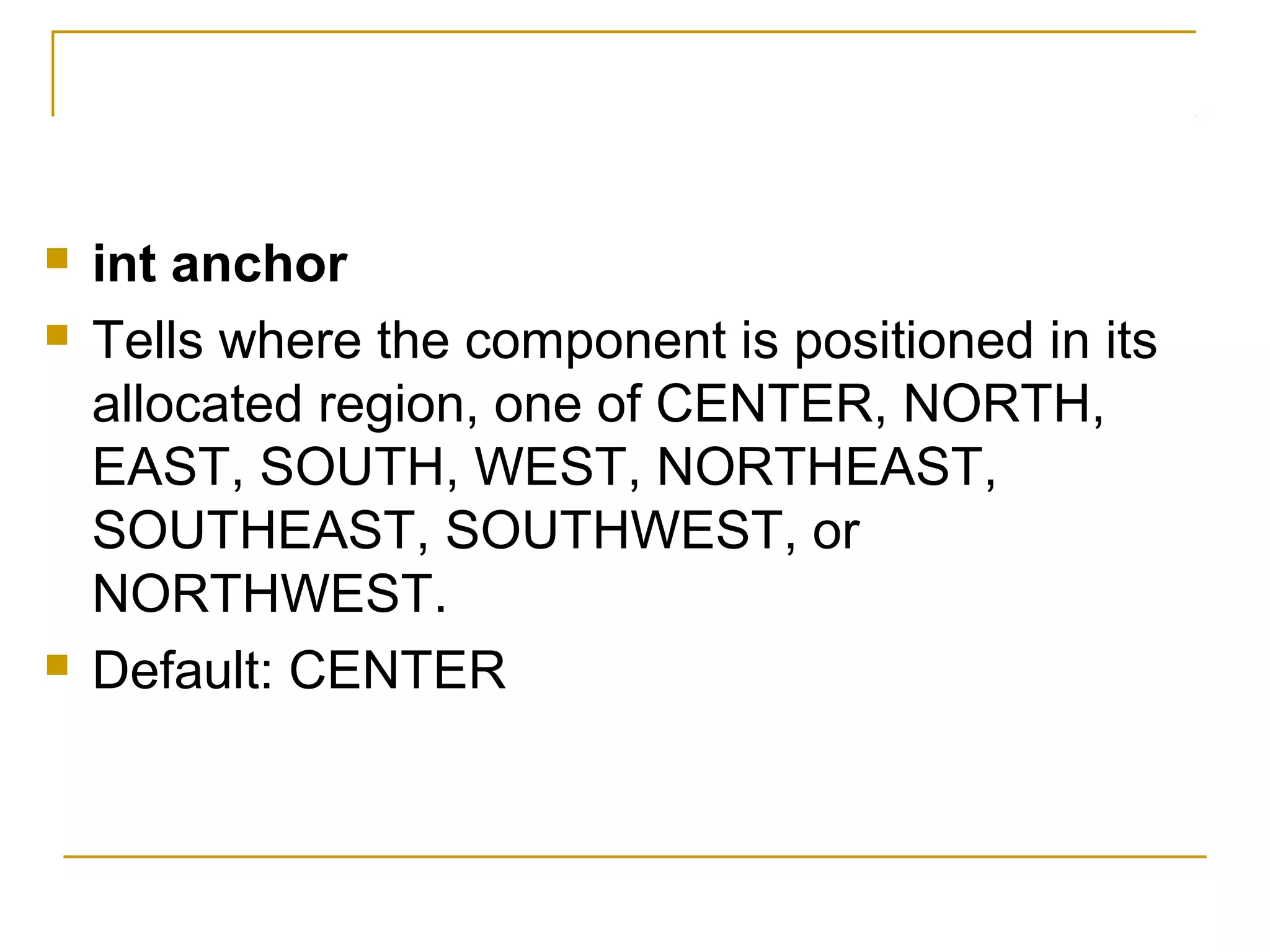  int anchor
 Tells where the component is positioned in its
allocated region, one of CENTER, NORTH,
EAST, SOUTH, WEST, NORTHEAST,
SOUTHEAST, SOUTHWEST, or
NORTHWEST.
 Default: CENTER
 