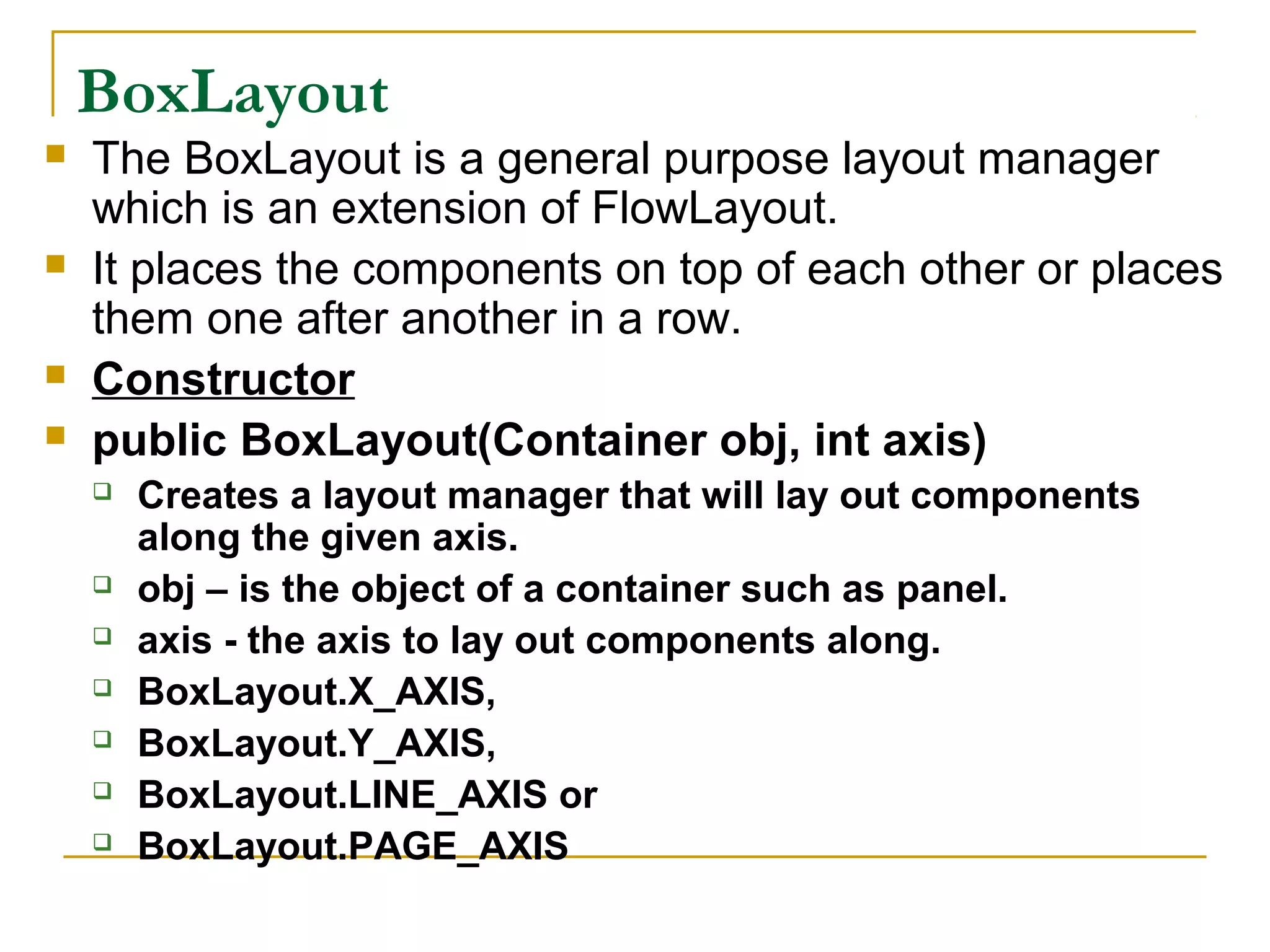 BoxLayout
 The BoxLayout is a general purpose layout manager
which is an extension of FlowLayout.
 It places the components on top of each other or places
them one after another in a row.
 Constructor
 public BoxLayout(Container obj, int axis)
 Creates a layout manager that will lay out components
along the given axis.
 obj – is the object of a container such as panel.
 axis - the axis to lay out components along.
 BoxLayout.X_AXIS,
 BoxLayout.Y_AXIS,
 BoxLayout.LINE_AXIS or
 BoxLayout.PAGE_AXIS
 