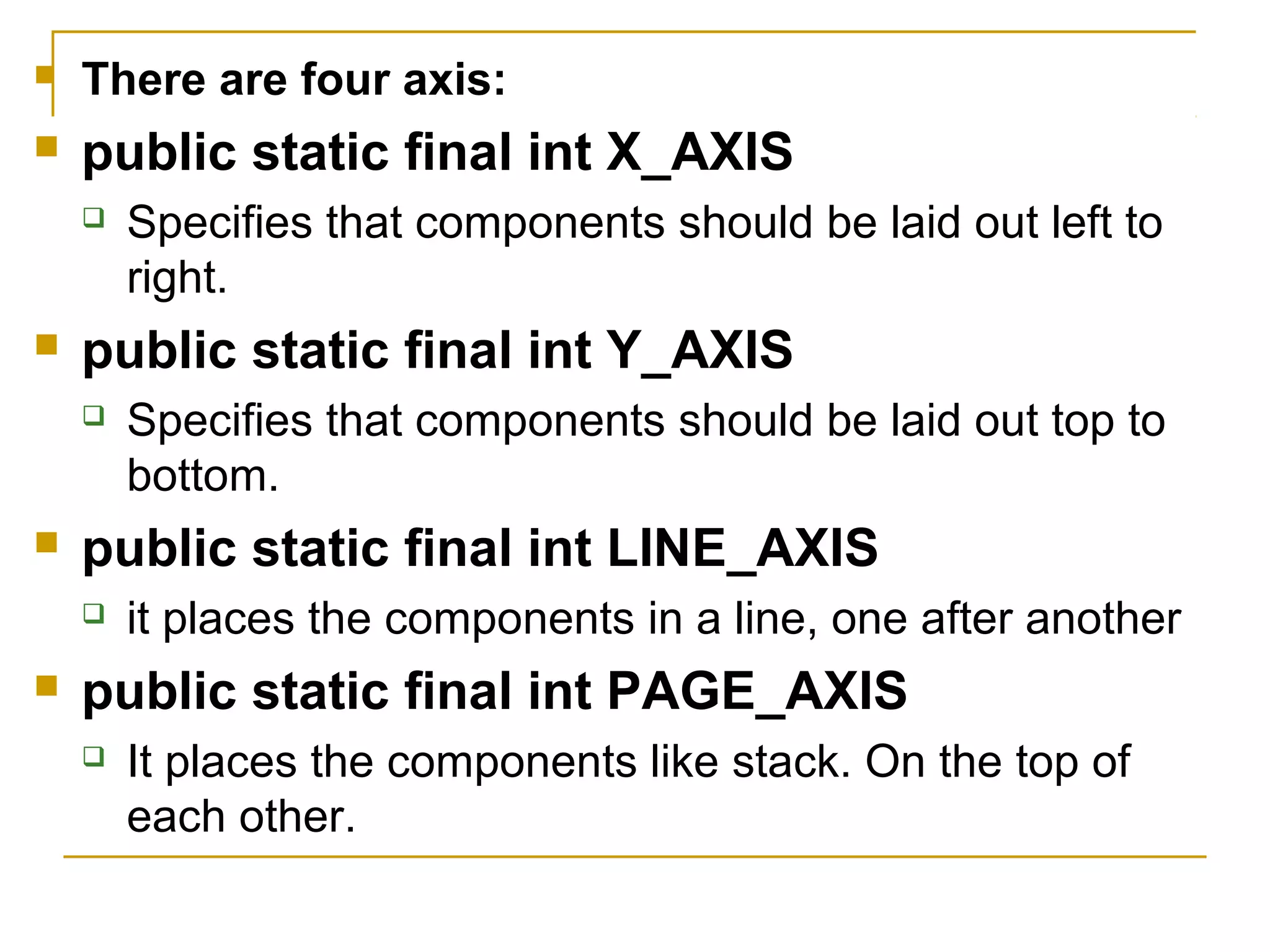  There are four axis:
 public static final int X_AXIS
 Specifies that components should be laid out left to
right.
 public static final int Y_AXIS
 Specifies that components should be laid out top to
bottom.
 public static final int LINE_AXIS
 it places the components in a line, one after another
 public static final int PAGE_AXIS
 It places the components like stack. On the top of
each other.
 