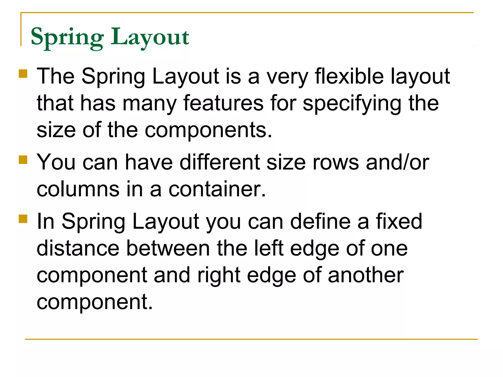 Spring Layout
 The Spring Layout is a very flexible layout
that has many features for specifying the
size of the components.
 You can have different size rows and/or
columns in a container.
 In Spring Layout you can define a fixed
distance between the left edge of one
component and right edge of another
component.
 