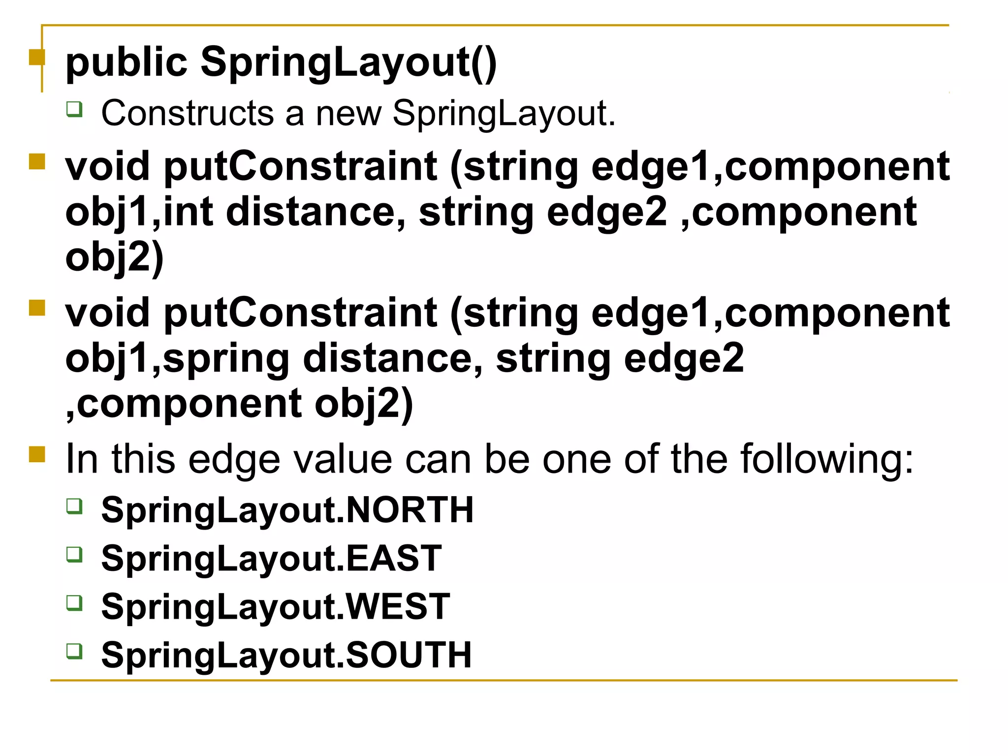  public SpringLayout()
 Constructs a new SpringLayout.
 void putConstraint (string edge1,component
obj1,int distance, string edge2 ,component
obj2)
 void putConstraint (string edge1,component
obj1,spring distance, string edge2
,component obj2)
 In this edge value can be one of the following:
 SpringLayout.NORTH
 SpringLayout.EAST
 SpringLayout.WEST
 SpringLayout.SOUTH
 