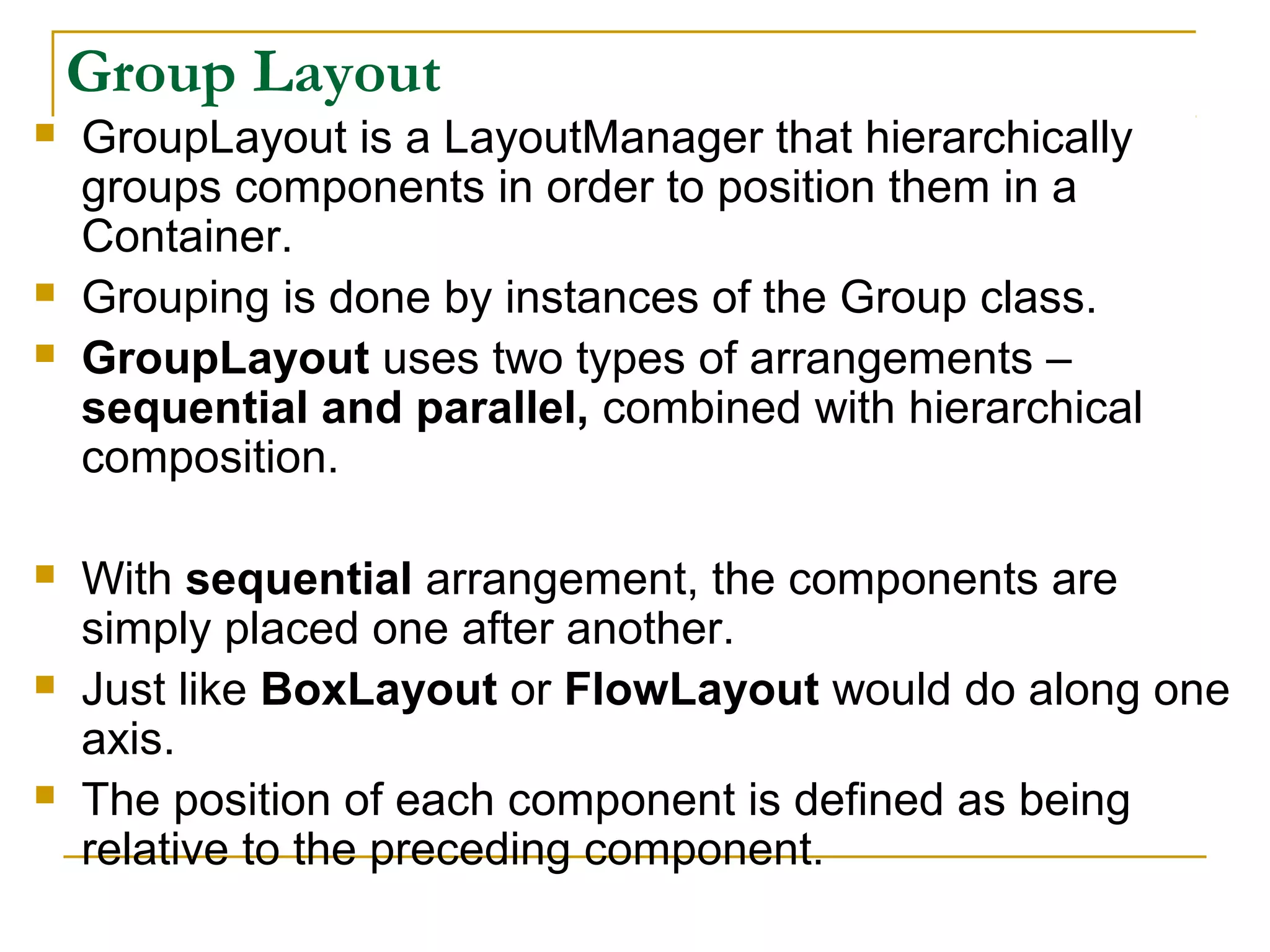 Group Layout
 GroupLayout is a LayoutManager that hierarchically
groups components in order to position them in a
Container.
 Grouping is done by instances of the Group class.
 GroupLayout uses two types of arrangements –
sequential and parallel, combined with hierarchical
composition.
 With sequential arrangement, the components are
simply placed one after another.
 Just like BoxLayout or FlowLayout would do along one
axis.
 The position of each component is defined as being
relative to the preceding component.
 