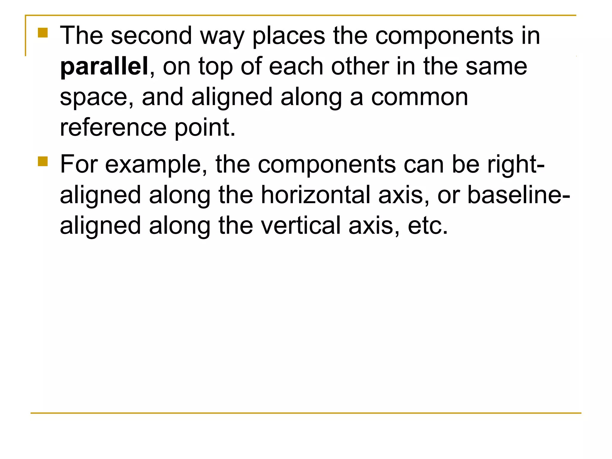  The second way places the components in
parallel, on top of each other in the same
space, and aligned along a common
reference point.
 For example, the components can be right-
aligned along the horizontal axis, or baseline-
aligned along the vertical axis, etc.
 