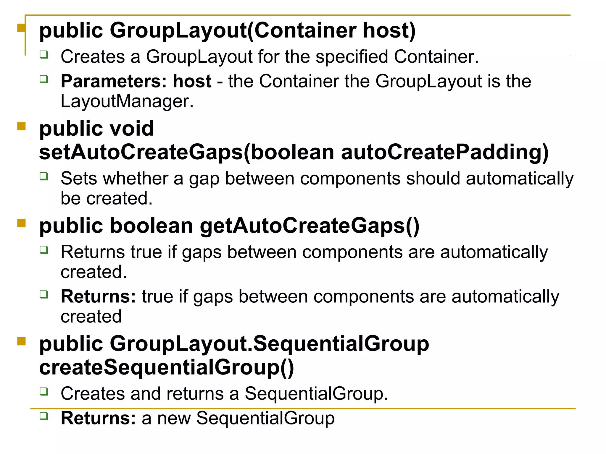  public GroupLayout(Container host)
 Creates a GroupLayout for the specified Container.
 Parameters: host - the Container the GroupLayout is the
LayoutManager.
 public void
setAutoCreateGaps(boolean autoCreatePadding)
 Sets whether a gap between components should automatically
be created.
 public boolean getAutoCreateGaps()
 Returns true if gaps between components are automatically
created.
 Returns: true if gaps between components are automatically
created
 public GroupLayout.SequentialGroup
createSequentialGroup()
 Creates and returns a SequentialGroup.
 Returns: a new SequentialGroup
 