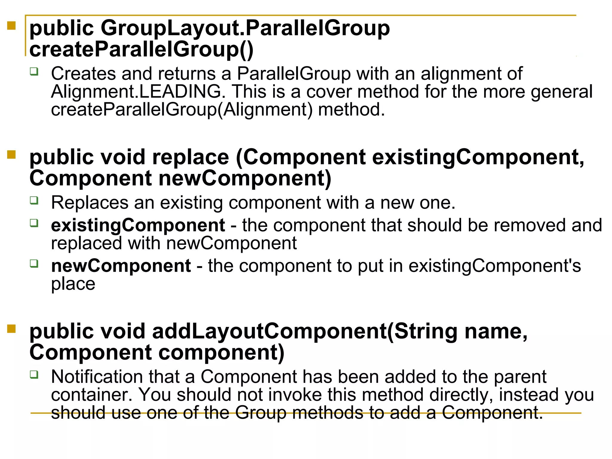  public GroupLayout.ParallelGroup
createParallelGroup()
 Creates and returns a ParallelGroup with an alignment of
Alignment.LEADING. This is a cover method for the more general
createParallelGroup(Alignment) method.
 public void replace (Component existingComponent,
Component newComponent)
 Replaces an existing component with a new one.
 existingComponent - the component that should be removed and
replaced with newComponent
 newComponent - the component to put in existingComponent's
place
 public void addLayoutComponent(String name,
Component component)
 Notification that a Component has been added to the parent
container. You should not invoke this method directly, instead you
should use one of the Group methods to add a Component.
 