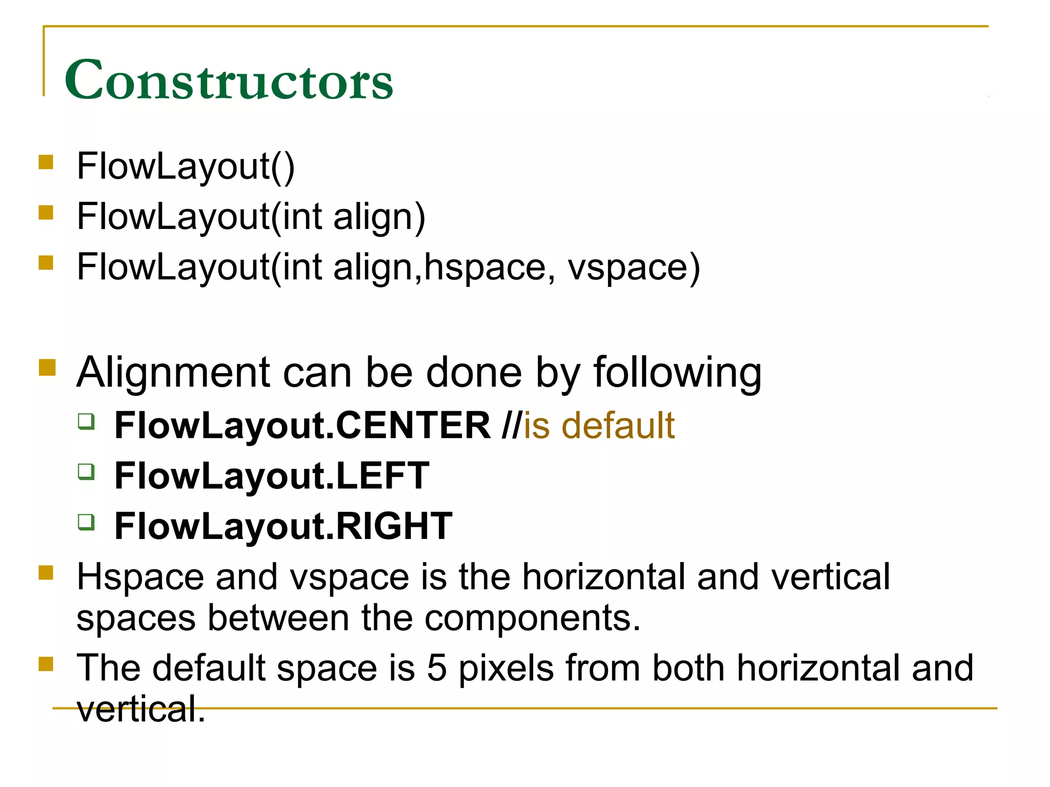 Constructors
 FlowLayout()
 FlowLayout(int align)
 FlowLayout(int align,hspace, vspace)
 Alignment can be done by following
 FlowLayout.CENTER //is default
 FlowLayout.LEFT
 FlowLayout.RIGHT
 Hspace and vspace is the horizontal and vertical
spaces between the components.
 The default space is 5 pixels from both horizontal and
vertical.
 