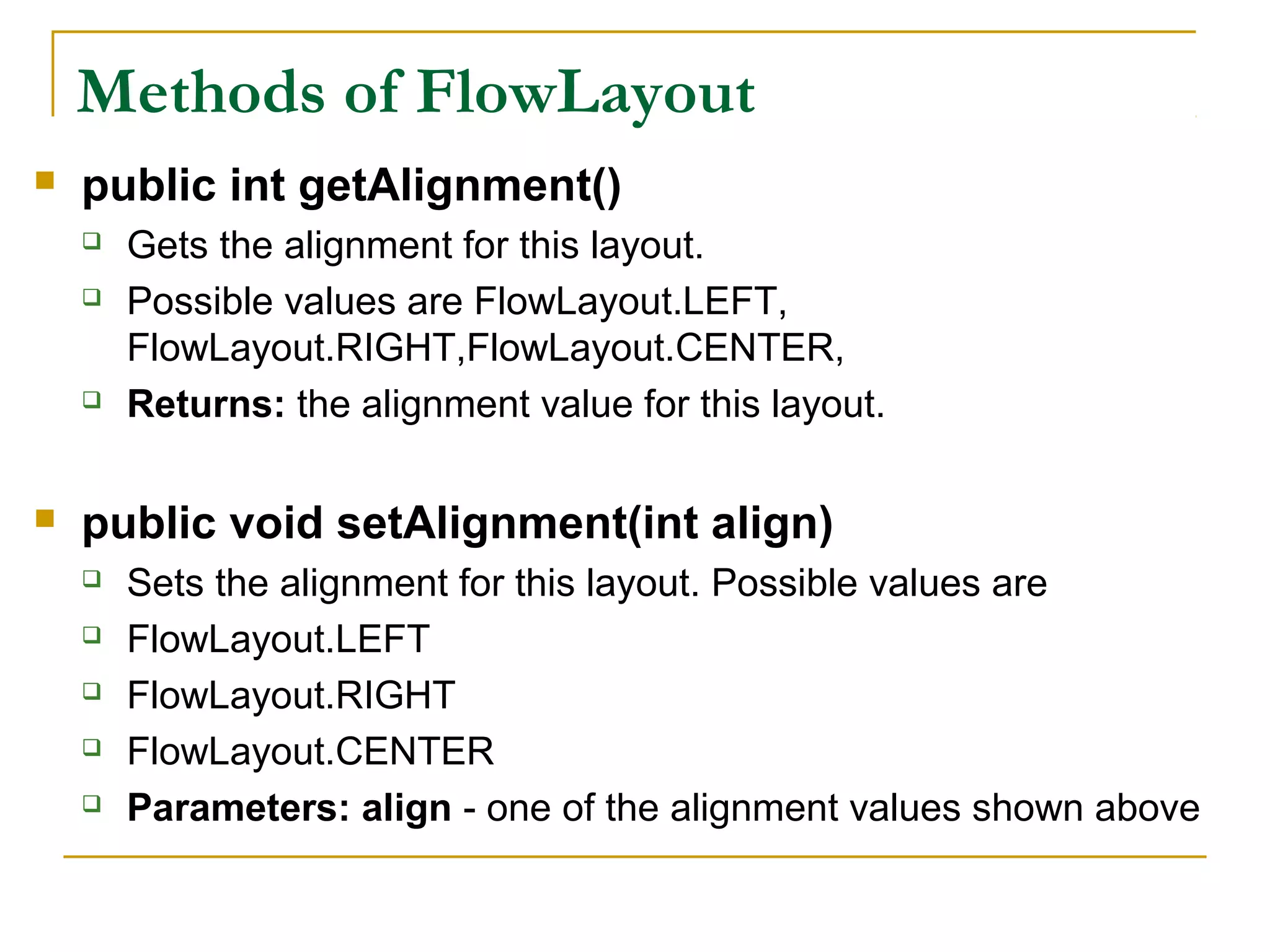 Methods of FlowLayout
 public int getAlignment()
 Gets the alignment for this layout.
 Possible values are FlowLayout.LEFT,
FlowLayout.RIGHT,FlowLayout.CENTER,
 Returns: the alignment value for this layout.
 public void setAlignment(int align)
 Sets the alignment for this layout. Possible values are
 FlowLayout.LEFT
 FlowLayout.RIGHT
 FlowLayout.CENTER
 Parameters: align - one of the alignment values shown above
 