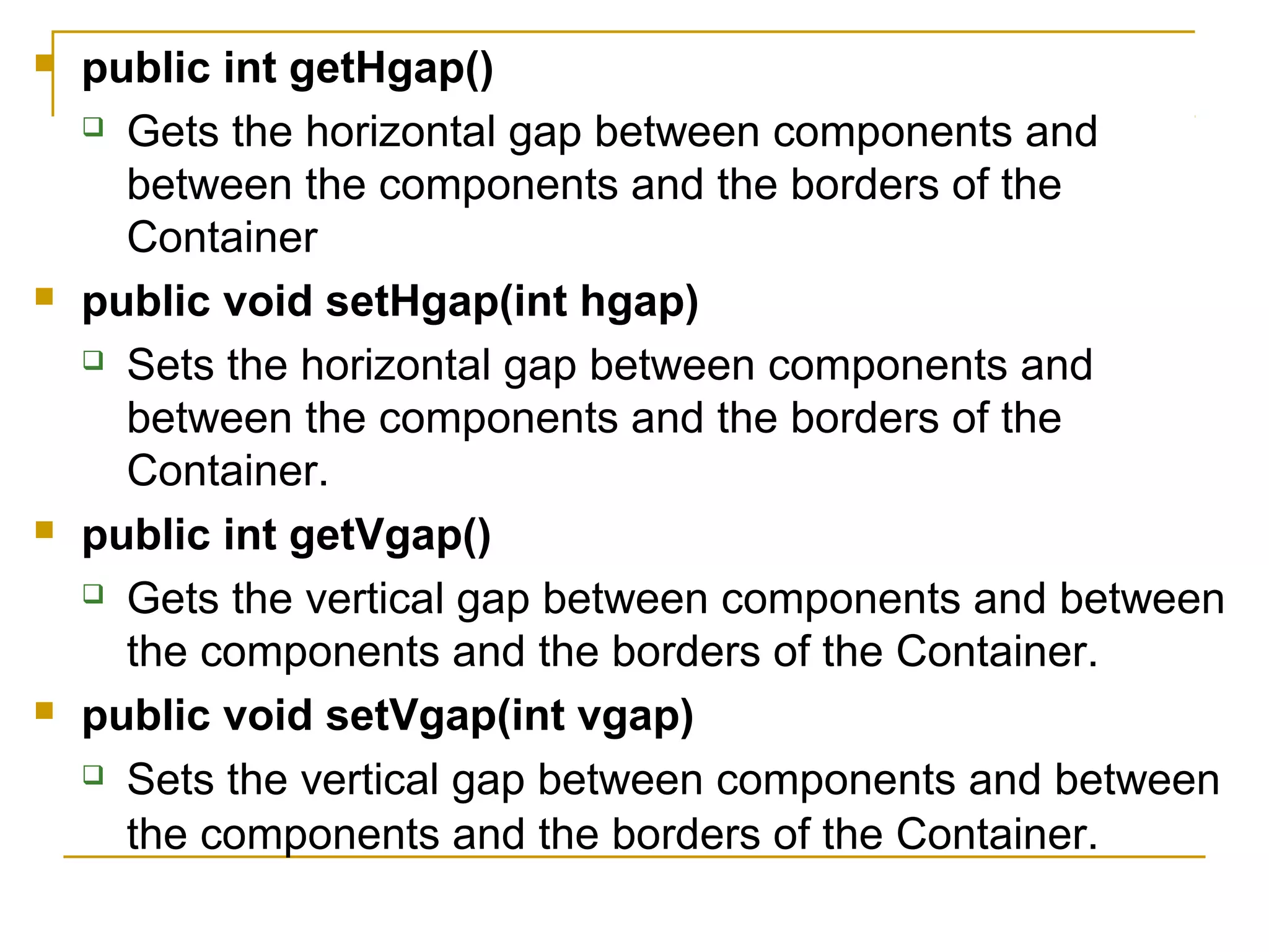  public int getHgap()
 Gets the horizontal gap between components and
between the components and the borders of the
Container
 public void setHgap(int hgap)
 Sets the horizontal gap between components and
between the components and the borders of the
Container.
 public int getVgap()
 Gets the vertical gap between components and between
the components and the borders of the Container.
 public void setVgap(int vgap)
 Sets the vertical gap between components and between
the components and the borders of the Container.
 