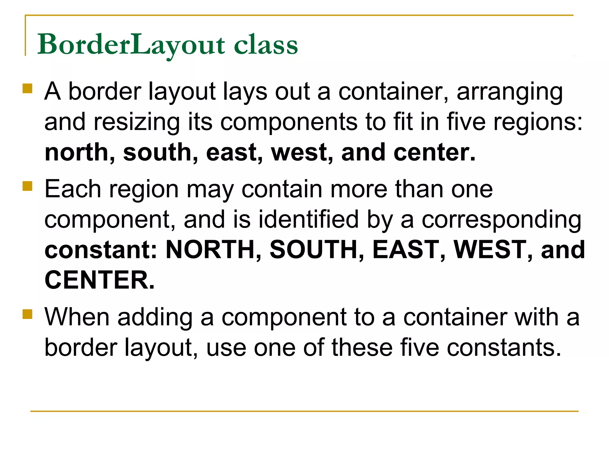 BorderLayout class
 A border layout lays out a container, arranging
and resizing its components to fit in five regions:
north, south, east, west, and center.
 Each region may contain more than one
component, and is identified by a corresponding
constant: NORTH, SOUTH, EAST, WEST, and
CENTER.
 When adding a component to a container with a
border layout, use one of these five constants.
 
