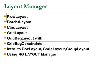 Layout Manager
 FlowLayout
 BorderLayout
 CardLayout
 GridLayout
 GridBagLayout with
 GridBagConstraints
 Intro. to BoxLayout, SprigLayout,GroupLayout
 Using NO LAYOUT Manager
 