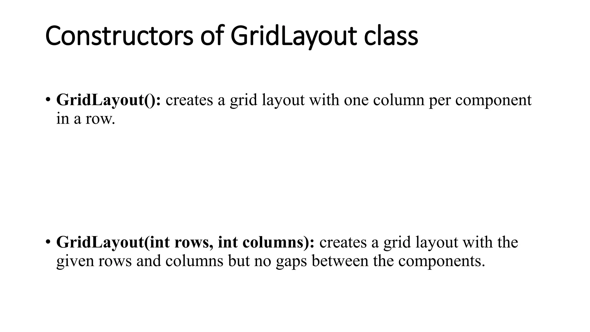 Constructors of GridLayout class
• GridLayout(): creates a grid layout with one column per component
in a row.
• GridLayout(int rows, int columns): creates a grid layout with the
given rows and columns but no gaps between the components.
 