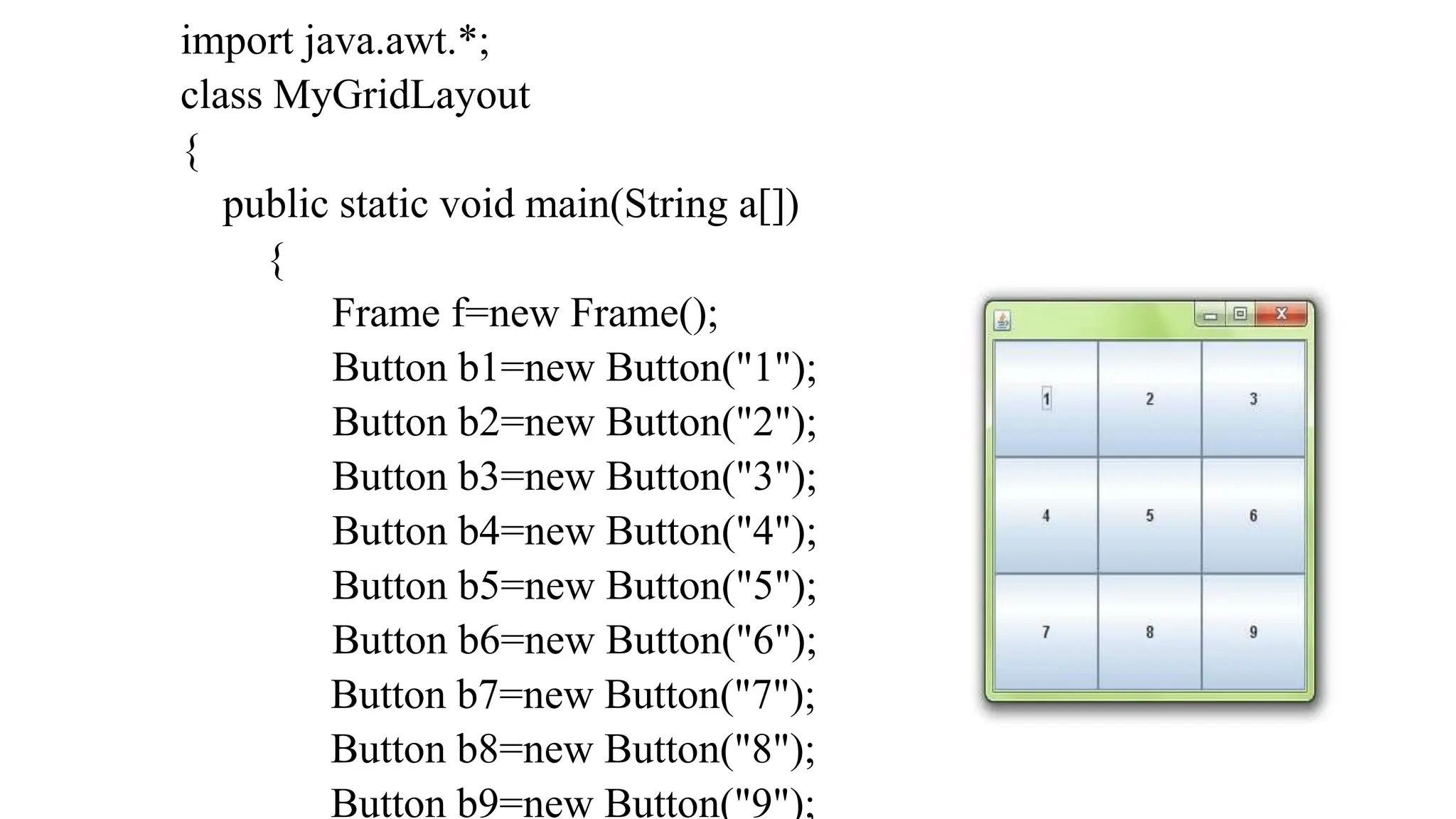 import java.awt.*;
class MyGridLayout
{
public static void main(String a[])
{
Frame f=new Frame();
Button b1=new Button("1");
Button b2=new Button("2");
Button b3=new Button("3");
Button b4=new Button("4");
Button b5=new Button("5");
Button b6=new Button("6");
Button b7=new Button("7");
Button b8=new Button("8");
Button b9=new Button("9");
 