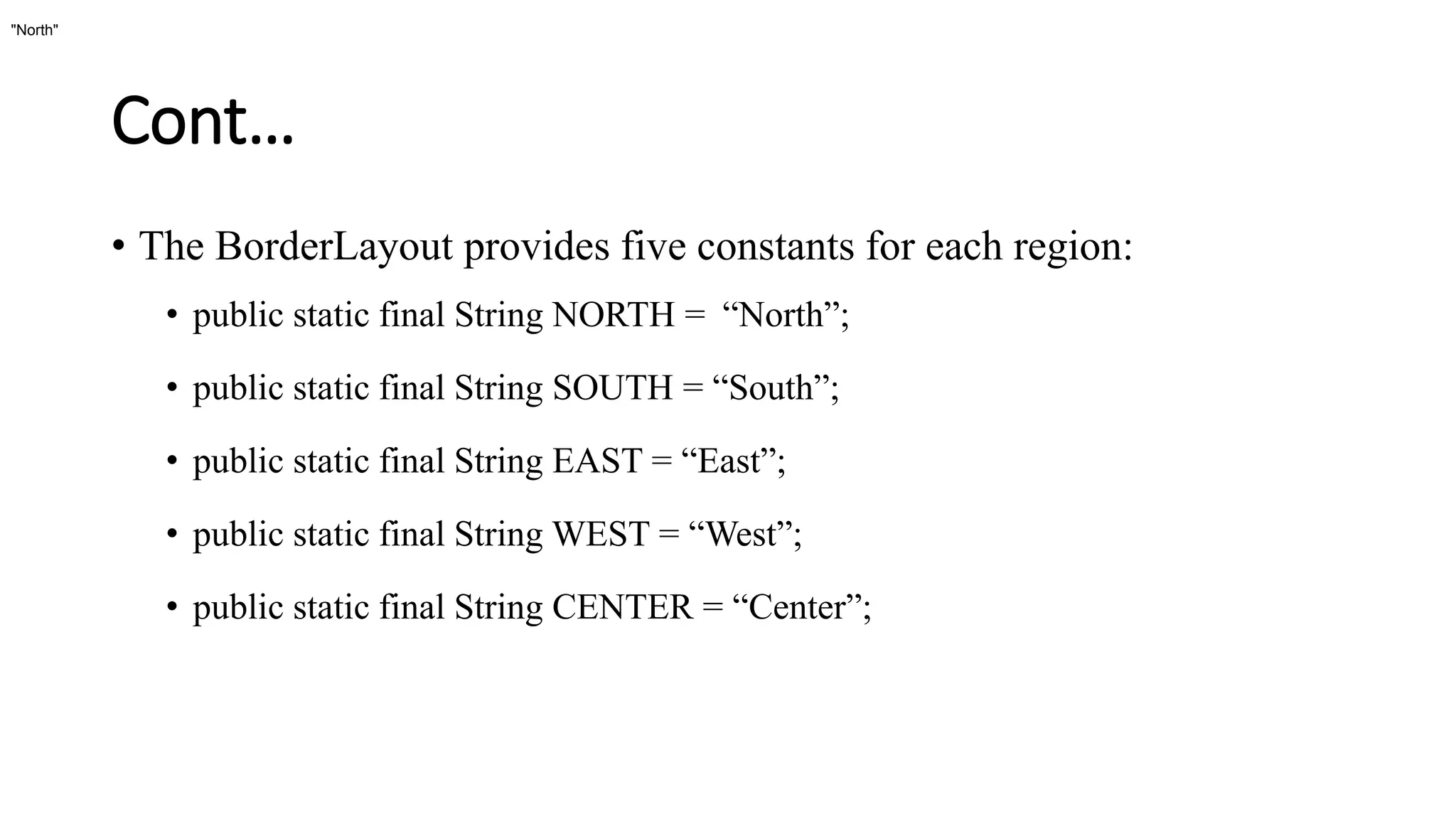 Cont…
• The BorderLayout provides five constants for each region:
• public static final String NORTH = “North”;
• public static final String SOUTH = “South”;
• public static final String EAST = “East”;
• public static final String WEST = “West”;
• public static final String CENTER = “Center”;
"North"
 