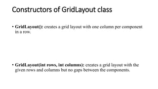 Constructors of GridLayout class
• GridLayout(): creates a grid layout with one column per component
in a row.
• GridLayout(int rows, int columns): creates a grid layout with the
given rows and columns but no gaps between the components.
 