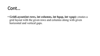 Cont…
• GridLayout(int rows, int columns, int hgap, int vgap): creates a
grid layout with the given rows and columns along with given
horizontal and vertical gaps.
 