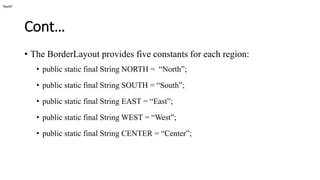 Cont…
• The BorderLayout provides five constants for each region:
• public static final String NORTH = “North”;
• public static final String SOUTH = “South”;
• public static final String EAST = “East”;
• public static final String WEST = “West”;
• public static final String CENTER = “Center”;
"North"
 