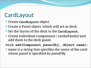 CardLayout
 Create CardLayout object.
 Create a Panel object, which will act as deck.
 Set the layout of the deck to the CardLayout.
 Create individual components / cards(Panels) and
add them to the deck panel.
void add(Component panelObj, Object name);
 name is a string that specifies the name of the card
whose panel is specified by panelObj.
 