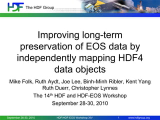 The HDF Group

Improving long-term
preservation of EOS data by
independently mapping HDF4
data objects
Mike Folk, Ruth Aydt, Joe Lee, Binh-Minh Ribler, Kent Yang
Ruth Duerr, Christopher Lynnes
The 14th HDF and HDF-EOS Workshop
September 28-30, 2010
September 28-30, 2010

HDF/HDF-EOS Workshop XIV

1

www.hdfgroup.org

 