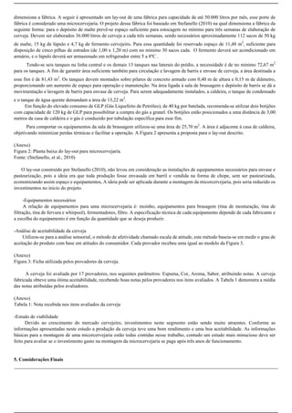 dimensiona a fábrica. A seguir é apresentado um lay-out de uma fábrica para capacidade de até 50.000 litros por mês, esse porte de
fábrica é considerado uma microcervejaria. O projeto dessa fábrica foi baseado em Stefanello (2010) na qual dimensiona a fábrica da
seguinte forma: para o depósito de malte prevê-se espaço suficiente para estocagem no mínimo para três semanas de elaboração de
cerveja. Devem ser elaborados 36.000 litros de cerveja a cada três semanas, sendo necessários aproximadamente 112 sacos de 50 kg
de malte, 15 kg de lúpulo e 4,7 kg de fermento cervejeiro. Para essa quantidade foi reservado espaço de 11,48 m2
, suficiente para
disposição de cinco pilhas de estrados (de 1,00 x 1,20 m) com no mínimo 30 sacos cada. O fermento deverá ser acondicionado em
armário, e o lúpulo deverá ser armazenado em refrigerador entre 5 a 8ºC .
Tendo-se seis tanques na linha central e os demais 13 tanques nas laterais do prédio, a necessidade é de no mínimo 72,67 m2
para os tanques. A fim de garantir área suficiente também para circulação e lavagem de barris e envase de cerveja, a área destinada a
esse fim é de 81,43 m2
. Os tanques devem montados sobre pilares de concreto armado com 0,40 m de altura e 0,15 m de diâmetro,
proporcionando um aumento de espaço para operação e manutenção. Na área ligada à sala de brassagem e depósito de barris se dá a
movimentação e lavagem de barris para envase de cerveja. Para serem adequadamente instalados, a caldeira, o tanque de condensado
e o tanque de água quente demandam a área de 13,22 m2
.
Em função do elevado consumo de GLP (Gás Liquefeito de Petróleo), de 40 kg por batelada, recomenda-se utilizar dois botijões
com capacidade de 120 kg de GLP para possibilitar a compra do gás a granel. Os botijões estão posicionados a uma distância de 3,00
metros da casa de caldeira e o gás é conduzido por tubulação específica para esse fim.
Para comportar os equipamentos da sala de brassagem utilizou-se uma área de 25,70 m2
. A área é adjacente à casa de caldeira,
objetivando minimizar perdas térmicas e facilitar a operação. A Figura 2 apresenta a proposta para o lay-out descrito.
(Anexo)
Figura 2: Planta baixa do lay-out para microcervejaria.
Fonte: (Stefanello, et al., 2010)
O lay-out construído por Stefanello (2010), não levou em consideração as instalações de equipamentos necessários para envase e
pasteurização, pois a ideia era que toda produção fosse envasada em barril e vendida na forma de chope, sem ser pasteurizada,
economizando assim espaço e equipamentos, A ideia pode ser aplicada durante a montagem da micorcervejaria, pois seria reduzido os
investimentos no inicio do projeto.
-Equipamentos necessários
A relação de equipamentos para uma microcervejaria é: moinho, equipamentos para brasagem (tina de mosturação, tina de
filtração, tina de fervura e whirpool), fermentadores, filtro. A especificação técnica de cada equipamento depende de cada fabricante e
a escolha do equipamento é em função da quantidade que se deseja produzir.
-Análise de aceitabilidade da cerveja
Utilizou-se para a análise sensorial, o método de afetividade chamado escala de atitude, este método baseia-se em medir o grau de
aceitação do produto com base em atitudes do consumidor. Cada provador recebeu uma igual ao modelo da Figura 3.
(Anexo)
Figura 3: Ficha utilizada pelos provadores da cerveja.
A cerveja foi avaliada por 17 provadores, nos seguintes parâmetros: Espuma, Cor, Aroma, Sabor, atribuindo notas. A cerveja
fabricada obteve uma ótima aceitabilidade, recebendo boas notas pelos provadores nos itens avaliados. A Tabela 1 demonstra a média
das notas atribuídas pelos avaliadores.
(Anexo)
Tabela 1: Nota recebida nos itens avaliados da cerveja
-Estudo de viabilidade
Devido ao crescimento do mercado cervejeiro, investimentos neste segmento estão sendo muito atraentes. Conforme as
informações apresentadas neste estudo a produção da cerveja teve uma bom rendimento e uma boa aceitabilidade. As informações
básicas para a montagem de uma micorcervejaria estão todas contidas nesse trabalho, contudo um estudo mais minucioso deve ser
feito para avaliar se o investimento gasto na montagem da microcervejaria se paga após três anos de funcionamento.
5. Considerações Finais
 