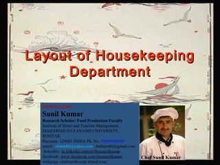 Layout of HousekeepingLayout of Housekeeping
DepartmentDepartment
DESINGED BY
Sunil Kumar
Research Scholar/ Food Production Faculty
Institute of Hotel and Tourism Management,
MAHARSHI DAYANAND UNIVERSITY,
ROHTAK
Haryana- 124001 INDIA Ph. No. 09996000499
email: skihm86@yahoo.com , balhara86@gmail.com
linkedin:- in.linkedin.com/in/ihmsunilkumar
facebook: www.facebook.com/ihmsunilkumar
webpage: chefsunilkumar.tripod.com
 