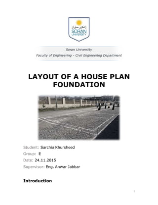 1
Soran University
Faculty of Engineering - Civil Engineering Department
LAYOUT OF A HOUSE PLAN
FOUNDATION
Student: Sarchia Khursheed
Group: E
Date: 24.11.2015
Supervisor: Eng. Anwar Jabbar
Introduction
 