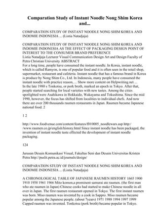 Comparation Study of Instant Noodle Nong Shim Korea
and...
COMPARATION STUDY OF INSTANT NOODLE NONG SHIM KOREA AND
INDOMIE INDONESIA ... (Listia Natadjaja)
COMPARATION STUDY OF INSTANT NOODLE NONG SHIM KOREA AND
INDOMIE INDONESIA AS THE EFFECT OF PACKAGING DESIGN POINT OF
INTEREST TO THE CONSUMER BRAND PREFERENCE
Listia Natadjaja Lecturer Visual Communication Design Art and Design Faculty of
Petra Christian University ABSTRACT
For a long time, people have consumed the instant noodle. In Korea, instant noodle,
which is called Ramyon, is one of popular food and it is often seen in the retail shop,
supermarket, restaurant and cafeteria. Instant noodle that has a famous brand in Korea
is produce by Nong Shim Co., Ltd. In Indonesia, many people have consumed the
instant noodle with practice reason, ... Show more content on Helpwriting.net ...
In the late 1980 s Tonkotsu, or pork broth, marked an epoch in Tokyo. After that,
people started searching for local varieties with new tastes. Among the cities
spotlighted were Asahikawa in Hokkaido, Wakayama and Tokushima. Since the mid
1990, however, the focus has shifted from localities to individual chefs. And now
there are over 200 thousands raumen restaurants in Japan. Raumen became Japanese
national food. 2
1 2
http://www.foodvenue.com/content/features/f010005_noodlewars.asp http:/
/www.raumen.co.jp/english/history.html Since instant noodle has been packaged, the
invention of instant noodle taste effected the development of instant noodle
packaging.
124
Jurusan Desain Komunikasi Visual, Fakultas Seni dan Desain Universitas Kristen
Petra http://puslit.petra.ac.id/journals/design/
COMPARATION STUDY OF INSTANT NOODLE NONG SHIM KOREA AND
INDOMIE INDONESIA ... (Listia Natadjaja)
A CHRONOLOGICAL TABLE OF JAPANESE RAUMEN HISTORY 1665 1900
1910 1958 1961 1966 Mito komon,a prominent samurai ate raumen. (the first man
who ate raumen in Japan) Chinese cooks had started to make Chinese noodle in all
over in Japan. The first raumen restaurant opened in Tokyo. The first instant raumen
was born. Miso raumen was invented by a cook in Sappro. Miso raumen became
popular among the Japanese people. (about 7years) 1971 1988 1994 1997 1999
Capped raumen was invented. Tonkotsu (pork broth) became popular in Tokyo.
 