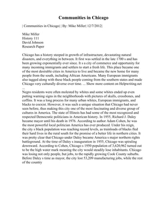 Communities in Chicago
| Communities in Chicago| | By: Mike Miller| 12/7/2012|
Mike Miller
History 111
David Johnson
Research Paper
Chicago has a history steeped in growth of infrastructure, devastating natural
disasters, and everything in between. It first was settled in the late 1700 s and has
been growing exponentially ever since. It s a city of commerce and opportunity for
many incoming immigrants and settlers to start a fresh life. This place became one
of the most desirable cities in America to live and became the new home for many
people from the south, including African Americans. Many European immigrants
also tagged along with these black people coming from the southern states and made
Chicago very culturally diverse over time. ... Show more content on Helpwriting.net
...
Negro residents were often molested by whites and some whites ended up even
putting warning signs in the neighborhoods with pictures of skulls, crossbones, and
coffins. It was a long process for many urban whites, European immigrants, and
blacks to coexist. However, it was such a unique situation that Chicago had never
seen before, thus making this city one of the most fascinating and diverse group of
cultures in America. The state of Illinois has had some of the most recognized and
respected Democratic politicians in American history. In 1955, Richard J. Daley
became mayor until his death in 1976. According to author Adam Cohen, he was
the most powerful local politician America has ever produced. Under his reign,
the city s black population was reaching record levels, as trainloads of blacks fled
their hard lives in the rural south for the promise of a better life in northern cities. It
was pretty clear that Chicago under Daley became America s major northern rights
battleground. At the time of Daley s inauguration in 1955, Chicago was spiraling
downward. According to Cohen, Chicago s 1950 population of 3,620,962 turned out
to be the high water mark meaning the city would steadily lose inhabitants. Chicago
was losing not only people, but jobs, to the rapidly growing Cook County suburbs.
Before Daley s time as mayor, the city lost 53,209 manufacturing jobs, while the rest
of the country
 