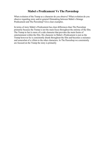 Mabel s Predicament Vs The Pawnshop
What evolution of the Tramp as a character do you observe? What evolution do you
observe regarding story and/or general filmmaking between Mabel s Strange
Predicament and The Pawnshop? Give clear examples.
In terms of story Mabel s Predicament has clear differences than The Pawnshop
primarily because the Tramp is not the main focus throughout the entirety of the film.
The Tramp in fact is more of a side character that provides the main forms of
entertainment within the film. His character in Mabel s Predicament is just as the
Tramp however he is consistently drunk throughout the film and becomes a nuisance
and somewhat of a villain to the other characters. In The Pawnshop we consistently
are focused on the Tramp the story is primarily
 