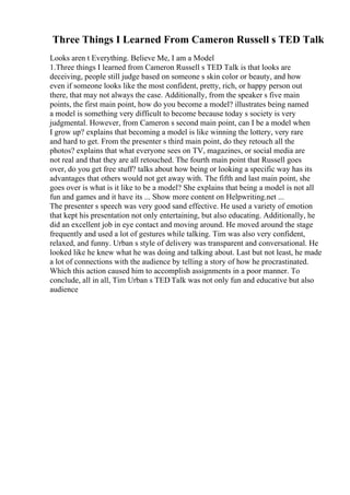 Three Things I Learned From Cameron Russell s TED Talk
Looks aren t Everything. Believe Me, I am a Model
1.Three things I learned from Cameron Russell s TED Talk is that looks are
deceiving, people still judge based on someone s skin color or beauty, and how
even if someone looks like the most confident, pretty, rich, or happy person out
there, that may not always the case. Additionally, from the speaker s five main
points, the first main point, how do you become a model? illustrates being named
a model is something very difficult to become because today s society is very
judgmental. However, from Cameron s second main point, can I be a model when
I grow up? explains that becoming a model is like winning the lottery, very rare
and hard to get. From the presenter s third main point, do they retouch all the
photos? explains that what everyone sees on TV, magazines, or social media are
not real and that they are all retouched. The fourth main point that Russell goes
over, do you get free stuff? talks about how being or looking a specific way has its
advantages that others would not get away with. The fifth and last main point, she
goes over is what is it like to be a model? She explains that being a model is not all
fun and games and it have its ... Show more content on Helpwriting.net ...
The presenter s speech was very good sand effective. He used a variety of emotion
that kept his presentation not only entertaining, but also educating. Additionally, he
did an excellent job in eye contact and moving around. He moved around the stage
frequently and used a lot of gestures while talking. Tim was also very confident,
relaxed, and funny. Urban s style of delivery was transparent and conversational. He
looked like he knew what he was doing and talking about. Last but not least, he made
a lot of connections with the audience by telling a story of how he procrastinated.
Which this action caused him to accomplish assignments in a poor manner. To
conclude, all in all, Tim Urban s TED Talk was not only fun and educative but also
audience
 
