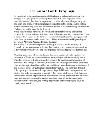 The Pros And Cons Of Fuzzy Logic
As mentioned in the previous section of this chapter trend analysis, analyze just
changes in the past years in electricity demand and utilize it to predict future
electricity demand, but there is no process to explain why these changes happened.
End users and behavior of end user are not important in this model. But in end use
method of forecasting, statistical information related to customers along with amount
of change act as the basis for the forecast.
While in Economical methods, the results are estimated upon the relationship
between dependent variables and factors that influence electricity consumption. Time
series and least square method are used to estimate the relationship. Comparison of
these three parametric model shows that ... Show more content on Helpwriting.net ...
2.3Factors Affecting Accurate Demand Forecast
The operation of electricity system is strongly influenced by the accuracy of
demand forecast as economy and control of electric power system is quite sensitive
to forecasting errors [44 45]. The four important factors affecting load forecast are:
I.Weather conditions Electricity demand has a strong correlation to weather. To
develop an efficient and accurate demand forecasting model for electricity much
effort has been put to find a relationship between the weather and the demand of
electricity. The change in comforts of customer due to change in weather conditions
resulting in usage of appliances likes air conditioner, space heater and water heater. It
also includes use of agricultural appliances for irrigation. The pattern of demand
differs greatly in the areas with large meteorological difference during summer and
winter. Dry and wet temperature, humidity, dew point, wind speed, wind direction,
sunshine and amount of precipitation are common weather parameters that influence
electricity demand. Among the weather variables listed above, two composite
weather variable functions, the cooling degree days and heating degree days are
broadly used by utility
 