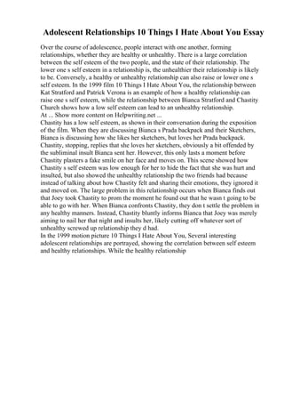 Adolescent Relationships 10 Things I Hate About You Essay
Over the course of adolescence, people interact with one another, forming
relationships, whether they are healthy or unhealthy. There is a large correlation
between the self esteem of the two people, and the state of their relationship. The
lower one s self esteem in a relationship is, the unhealthier their relationship is likely
to be. Conversely, a healthy or unhealthy relationship can also raise or lower one s
self esteem. In the 1999 film 10 Things I Hate About You, the relationship between
Kat Stratford and Patrick Verona is an example of how a healthy relationship can
raise one s self esteem, while the relationship between Bianca Stratford and Chastity
Church shows how a low self esteem can lead to an unhealthy relationship.
At ... Show more content on Helpwriting.net ...
Chastity has a low self esteem, as shown in their conversation during the exposition
of the film. When they are discussing Bianca s Prada backpack and their Sketchers,
Bianca is discussing how she likes her sketchers, but loves her Prada backpack.
Chastity, stopping, replies that she loves her sketchers, obviously a bit offended by
the subliminal insult Bianca sent her. However, this only lasts a moment before
Chastity plasters a fake smile on her face and moves on. This scene showed how
Chastity s self esteem was low enough for her to hide the fact that she was hurt and
insulted, but also showed the unhealthy relationship the two friends had because
instead of talking about how Chastity felt and sharing their emotions, they ignored it
and moved on. The large problem in this relationship occurs when Bianca finds out
that Joey took Chastity to prom the moment he found out that he wasn t going to be
able to go with her. When Bianca confronts Chastity, they don t settle the problem in
any healthy manners. Instead, Chastity bluntly informs Bianca that Joey was merely
aiming to nail her that night and insults her, likely cutting off whatever sort of
unhealthy screwed up relationship they d had.
In the 1999 motion picture 10 Things I Hate About You, Several interesting
adolescent relationships are portrayed, showing the correlation between self esteem
and healthy relationships. While the healthy relationship
 