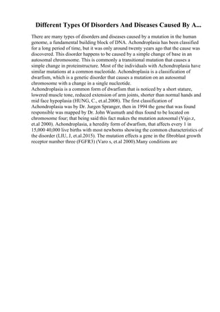 Different Types Of Disorders And Diseases Caused By A...
There are many types of disorders and diseases caused by a mutation in the human
genome, a fundamental building block of DNA. Achondroplasia has been classified
for a long period of time, but it was only around twenty years ago that the cause was
discovered. This disorder happens to be caused by a simple change of base in an
autosomal chromosome. This is commonly a transitional mutation that causes a
simple change in proteinstructure. Most of the individuals with Achondroplasia have
similar mutations at a common nucleotide. Achondroplasia is a classification of
dwarfism, which is a genetic disorder that causes a mutation on an autosomal
chromosome with a change in a single nucleotide.
Achondroplasia is a common form of dwarfism that is noticed by a short stature,
lowered muscle tone, reduced extension of arm joints, shorter than normal hands and
mid face hypoplasia (HUNG, C., et.al.2008). The first classification of
Achondroplasia was by Dr. Jurgen Spranger, then in 1994 the genethat was found
responsible was mapped by Dr. John Wasmuth and thus found to be located on
chromosome four; that being said this fact makes the mutation autosomal (Vajo.z,
et.al 2000). Achondroplasia, a heredity form of dwarfism, that affects every 1 in
15,000 40,000 live births with most newborns showing the common characteristics of
the disorder (LIU, J, et.al.2015). The mutation effects a gene in the fibroblast growth
receptor number three (FGFR3) (Varo s, et.al 2000).Many conditions are
 