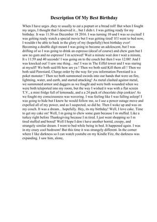 Description Of My Best Birthday
When I have urges ,they re usually to eat a poptart or a bread roll! But when I fought
my urges, I thought that I deserved it... but I didn t. I was getting ready for my
birthday. It was 11:50 on December 18 2016. I was turning 10 and I was so excited! I
was getting ready watch a special movie but I was getting tired! If I went to bed now,
I wouldn t be able to bask in the glory of my (hopefully) best birthday ever!
Becoming a double digit meant I was going to become an adolescent, but I was
drifting of so I was going to drink an espresso (decaf of course) and chew gum but I
saw no gum and no espresso! I m screwed! Wait a minute wait don t wait a minute,
It s 11:59 and 40 seconds! I was going on to the couch but then I was 12:00! And I
was knocked out! I saw one thing... me! I was in The Eiffel tower and I was staring
at myself! We both said Hi how are ya ! Then we both said Kill them all ! Then we
both said Pawniard, Charge order by the way for you information Pawniard is a
poket monster ! Then we both summoned swords into our hands that were on fire,
lightning, water, and earth, and started attacking! As metal clashed against metal,
we summoned armor and daggers as we fought and were both wounded when we
were both teleported into my room, but the way I wished it was with a flat screen
T.V., a mini fridge full of lemonade, and a a 24 pack of chocolate chip cookies! As
we fought my consciousness was wavering. I was feeling like I was falling asleep! I
was going to hide but I knew he would follow me, so I use a power outage move and
expelled all of my power, and as I suspected, so did he. Then I woke up and was on
my couch. It was a dream... hopefully. Hey, its my birthday! Well, I love cake. Time
to get my cake on! Well, I m going to chew some gum because I m stuffed. Like a
turkey right before Thanksgiving because I m tired. I just went shopping so I m
tired stuffed and bored! Well I hope I don t have another horrid, creepy, and
strangely similar dream. I went to bed while being in bed. It happened again. I was
in my crazy cool bedroom! But this time it was strangely different. In the corner
where I like darkness so I can watch youtube on my Kindle Fire, the darkness was
expanding. I saw him, alone,
 