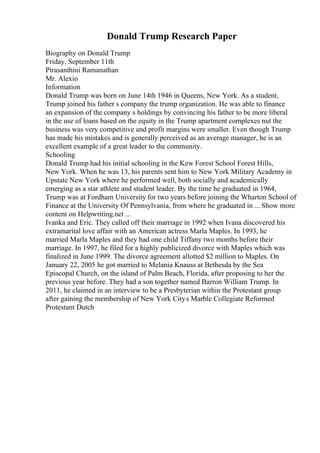 Donald Trump Research Paper
Biography on Donald Trump
Friday, September 11th
Pirasanthini Ramanathan
Mr. Alexio
Information
Donald Trump was born on June 14th 1946 in Queens, New York. As a student,
Trump joined his father s company the trump organization. He was able to finance
an expansion of the company s holdings by convincing his father to be more liberal
in the use of loans based on the equity in the Trump apartment complexes nut the
business was very competitive and profit margins were smaller. Even though Trump
has made his mistakes and is generally perceived as an average manager, he is an
excellent example of a great leader to the community.
Schooling
Donald Trump had his initial schooling in the Kew Forest School Forest Hills,
New York. When he was 13, his parents sent him to New York Military Academy in
Upstate New York where he performed well, both socially and academically
emerging as a star athlete and student leader. By the time he graduated in 1964,
Trump was at Fordham University for two years before joining the Wharton School of
Finance at the University Of Pennsylvania, from where he graduated in ... Show more
content on Helpwriting.net ...
Ivanka and Eric. They called off their marriage in 1992 when Ivana discovered his
extramarital love affair with an American actress Marla Maples. In 1993, he
married Marla Maples and they had one child Tiffany two months before their
marriage. In 1997, he filed for a highly publicized divorce with Maples which was
finalized in June 1999. The divorce agreement allotted $2 million to Maples. On
January 22, 2005 he got married to Melania Knauss at Bethesda by the Sea
Episcopal Church, on the island of Palm Beach, Florida, after proposing to her the
previous year before. They had a son together named Barron William Trump. In
2011, he claimed in an interview to be a Presbyterian within the Protestant group
after gaining the membership of New York Citys Marble Collegiate Reformed
Protestant Dutch
 