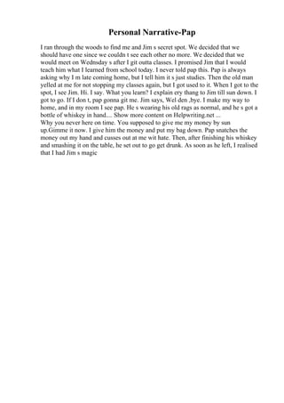 Personal Narrative-Pap
I ran through the woods to find me and Jim s secret spot. We decided that we
should have one since we couldn t see each other no more. We decided that we
would meet on Wednsday s after I git outta classes. I promised Jim that I would
teach him what I learned from school today. I never told pap this. Pap is always
asking why I m late coming home, but I tell him it s just studies. Then the old man
yelled at me for not stopping my classes again, but I got used to it. When I got to the
spot, I see Jim. Hi. I say. What you learn? I explain ery thang to Jim till sun down. I
got to go. If I don t, pap gonna git me. Jim says, Wel den ,bye. I make my way to
home, and in my room I see pap. He s wearing his old rags as normal, and he s got a
bottle of whiskey in hand.... Show more content on Helpwriting.net ...
Why you never here on time. You supposed to give me my money by sun
up.Gimme it now. I give him the money and put my bag down. Pap snatches the
money out my hand and cusses out at me wit hate. Then, after finishing his whiskey
and smashing it on the table, he set out to go get drunk. As soon as he left, I realised
that I had Jim s magic
 