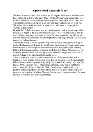 Alpaca Wool Research Paper
What the Warmest Winter Gear is made out of. Anyone who lives in a cold climate
has gotten cold in their winter gear. They ve tried different winter gear made out of
different materials, but they always found themselves too cold or too hot. And are
wasting there money on different kinds of winter gear, and most do not work out.
What if they tried wool, synthetic, or alpacawool, which one keeps people the
warmest in the winter?
By 4000 BC, Babylonians were wearing clothing out of crudely woven wool fabric.
People soon began to develop and maintain herds of wool bearing animals, and the
wool of sheep was soon recognized as one of the most practical to use. During the
eleventh and twelfth centuries, wool trade prospered in Europe. (Wool).... Show more
content on Helpwriting.net ...
And since it s easy to weave together, they can weave it closer together making it
thicker. It s becoming a demand for its silkiness. Japan have suits made out of it and
handkerchiefs. Coats and gloves are constantly made from alpaca wool and they
hold up to kids playing outside with their sturdy but, soft fibers. Alpaca wool is not
as tightly bound as wool, thus making it easier to breath through but, is also thick
enough to keep in the heat better than regular wool.
There is snow gear made out of other materials, and different materials mixed
together to make thicker, warmer, and more durable gear, like ...polybenzimidazole
(PBI)/[alpha] zirconium phosphate ([alpha] Zr[(HP[O.sub.4]).sub.2] x n[H.sub.2]O,
[alpha] ZrP)... (Zhang). This is what makes synthetic a silky light weight fabric
and is changed to fit the needs of the fabric. Overheating in wool is always a
problem and most people do not know about Alpaca wool, most people use down
coast and are just right. Synthetic fibres are less expensive than down and is far more
resistant to moisture but, gram for gram they
 