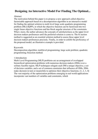Designing An Interactive Model For Finding The Optimal...
Abstract
The motivation behind this paper is to propose a new approach called objective
factorizable approach based on a decomposition algorithm in an interactive model
for finding the optimal solution to multi level large scale quadratic programming
problem (MLLSQPP), in which the objective function can be factorized into two
single linear objective functions and has block angular structure of the constraints.
What s more, the author advances the concepts of satisfactoriness as the upper level
decision makers preferences until the preferred solution is come to. The bi section
method is suggested as an essential solution method to assess these upper level
decision makers preferences precisely. Finally, in order to exhibit the proficiency of
the proposed model, an illustrative example is provided.
Keywords
Decomposition algorithm; multilevel programming; large scale problem; quadratic
programming; bisection method.
1.Introduction
Multi Level Programming (MLP) problems are an arrangement of overlapped
hierarchical optimization problems with numerous decision makers (DMs) over a
solitary feasible region. MLP techniques relegate each DM a unique objective, a set
of decision variables, and a set of common constraints that influence all DMs. DMs
make decision in turn or meanwhile to optimize their objective functions. [1, 2, 3, 4]
The vast majority of the optimization problems emerging in real world applications
incorporate vast numbers of variables and constraints, which
 