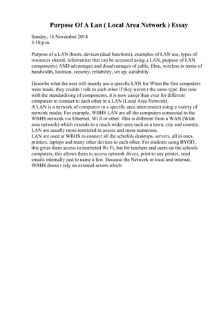 Purpose Of A Lan ( Local Area Network ) Essay
Sunday, 16 November 2014
3:10 p.m.
Purpose of a LAN (hosts, devices (dual functions), examples of LAN use, types of
resources shared, information that can be accessed using a LAN, purpose of LAN
components) AND advantages and disadvantages of cable, fibre, wireless in terms of
bandwidth, location, security, reliability, set up, suitability
Describe what the user will mainly use a specific LAN for When the first computers
were made, they couldn t talk to each other if they weren t the same type. But now
with the standardising of components, it is now easier than ever for different
computers to connect to each other in a LAN (Local Area Network).
A LAN is a network of computers in a specific area interconnect using a variety of
network media. For example, WBHS LAN are all the computers connected to the
WBHS network via Ethernet, Wi fi or other. This is different from a WAN (Wide
area network) which extends to a much wider area such as a town, city and country.
LAN are usually more restricted in access and more numerous.
LAN are used at WBHS to connect all the schofols desktops, servers, all in ones,
printers, laptops and many other devices to each other. For students using BYOD,
this gives them access to restricted Wi Fi, but for teachers and users on the schools
computers, this allows them to access network drives, print to any printer, send
emails internally just to name a few. Because the Network in local and internal,
WBHS doesn t rely on external severs which
 