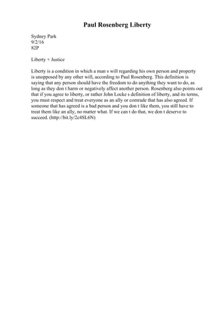 Paul Rosenberg Liberty
Sydney Park
9/2/16
82P
Liberty + Justice
Liberty is a condition in which a man s will regarding his own person and property
is unopposed by any other will, according to Paul Rosenberg. This definition is
saying that any person should have the freedom to do anything they want to do, as
long as they don t harm or negatively affect another person. Rosenberg also points out
that if you agree to liberty, or rather John Locke s definition of liberty, and its terms,
you must respect and treat everyone as an ally or comrade that has also agreed. If
someone that has agreed is a bad person and you don t like them, you still have to
treat them like an ally, no matter what. If we can t do that, we don t deserve to
succeed. (http://bit.ly/2c4SL6N)
 