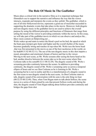 The Role Of Music In The Godfather
Music plays a critical role in the narrative films as it is important technique that
filmmakers use to support the narrative and influence the way that the viewer
interacts, responds and interprets the events as they unfold. The godfather, which is
one of all time Hollywood movies, represents a good use of musicthat succeeded in
supporting the dramatic events that take place in the movie. Moreover, both diegetic
and non diegetic music in the godfather movie are used to achieve the overall
purpose by using the different principles and functions of filmmusic that range from
setting the mood of the viewer to providing continuity within the movie. In this essay,
we will take part of the godfather movie in which we can observe and analyse the...
Show more content on Helpwriting.net ...
Woltz wakes up and starts to notice the blood s pool on his bed, the speed at which
the beats pass (tempo) gets faster and higher and the overall rhythm of the music
becomes gradually strong and reaches its top when Mr. Woltz sees the horse head
,that was first presented in the movie as one of the best racehorses in the world, on
his bed(00:31:42 00:32:11). The use of the non diegetic music in this shot imparts a
mood, atmosphere and emotional climate of horror and fear to the viewer.
Moving to the next scene, as Mr. Woltz screams after seeing the horse head on his
bed, another dissolve between the scenes take us to the next scene where Don
Corleone talks to his sons(00:32:11 00:32:29). The diegetic sound of Mr. Woltz s
screaming provides continuity between the scenes. In addition to providing
continuity, the diegetic sound of Mr. Woltz s screaming carry us across a temporal
ellipsis of hours and we see Don Corleone as he is listening to Mr. Woltz s
screaming but he is not in reality and this is a transformation of a diegetic sound in
the first scene to non diegetic sound in the next scene. As Don Corleone starts to
talk, diegetic sound of his conversation with his sons is the only thing we hear
(00:32:35 00:32:49). Then, when Tom Hegan starts to talk about Sollozo, the scene
moves to a series of shots joined by cuts that present Sollozo works and during the
shot, the diegetic sound of Tom Hegan talking about Sollozo provides continuity and
bridges the gaps from shot
 