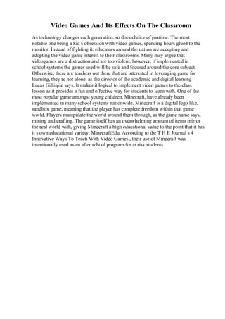 Video Games And Its Effects On The Classroom
As technology changes each generation, so does choice of pastime. The most
notable one being a kid s obsession with video games, spending hours glued to the
monitor. Instead of fighting it, educators around the nation are accepting and
adopting the video game interest to their classrooms. Many may argue that
videogames are a distraction and are too violent, however, if implemented in
school systems the games used will be safe and focused around the core subject.
Otherwise, there are teachers out there that are interested in leveraging game for
learning, they re not alone. as the director of the academic and digital learning
Lucas Gillispie says, It makes it logical to implement video games to the class
lesson as it provides a fun and effective way for students to learn with. One of the
most popular game amongst young children, Minecraft, have already been
implemented in many school systems nationwide. Minecraft is a digital lego like,
sandbox game, meaning that the player has complete freedom within that game
world. Players manipulate the world around them through, as the game name says,
mining and crafting. The game itself has an overwhelming amount of items mirror
the real world with, giving Minecraft a high educational value to the point that it has
it s own educational variety, MinecraftEdu. According to the T H E Journal s 4
Innovative Ways To Teach With Video Games , their use of Minecraft was
intentionally used as an after school program for at risk students.
 