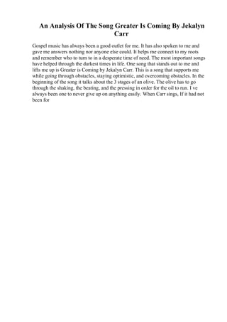 An Analysis Of The Song Greater Is Coming By Jekalyn
Carr
Gospel music has always been a good outlet for me. It has also spoken to me and
gave me answers nothing nor anyone else could. It helps me connect to my roots
and remember who to turn to in a desperate time of need. The most important songs
have helped through the darkest times in life. One song that stands out to me and
lifts me up is Greater is Coming by Jekalyn Carr. This is a song that supports me
while going through obstacles, staying optimistic, and overcoming obstacles. In the
beginning of the song it talks about the 3 stages of an olive. The olive has to go
through the shaking, the beating, and the pressing in order for the oil to run. I ve
always been one to never give up on anything easily. When Carr sings, If it had not
been for
 