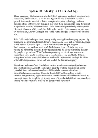 Captain Of Industry In The Gilded Age
There were many big businessmen in the Gilded Age, some used their wealth to help
the country, others did not. In the Gilded Age, there was exponential economic
growth: increase in population, better transportation, new technology, and new
business ideas. Entrepreneurs thrived in this time, these businessmen were thought of
a captains of industry or robber barons. Most people thought that they were captains
of industry because of the good they did for the country. Entrepreneurs such as John
D. Rockefeller, Andrew Carnegie, and Henry Ford all helped their economy in some
way.
John D. Rockefeller helped the economy out by making his oil company expand. By
expanding his company, Rockefeller gave many people jobs, and gave them kerosene
which lit their homes at night. ... Show more content on Helpwriting.net ...
Ford increased his workers pay from 2.34 dollars an hour to 5 dollars an hour,
raising the bar for the industry. Henry revolutionized the world by making it easier
for people to get around. With Ford mass producing his cars it took no time to
make them, so he could keep the price low and more people could afford them.
Henry Ford wanted to revolutionize the world with the horseless carriage, he did so
without Cutting any ones throat and was head of the first car company.
Captains of industry of this time helped out the working man, educational causes,
and scientific causes. John D. Rockefeller gave the working man jobs for a long
period of time, and donated over half a billion dollars to educational and
scientifical purposes. Andrew Carnegie donated 350 million dollars to build
libraries and gave away organs to churches. Henry Ford revolutionized the world by
making it easier for people to get around more efficiently. What these men have done
to help out their country is why the are perceived as captains of
 