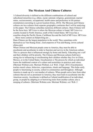 The Mexican And Chinese Cultures
1.Cultural diversity is defined as the different combinations of cultural and
subcultural minorities (e.g. ethnic, racial, national, religious, generational, marital
status, socioeconomic, occupational, health status and preference in life partner
orientations) coexisting in a given location (Estes, 2014). The Mexican and Chinese
cultures are two cultures from separate geographic continents that I will be analyzing
in this paper. The Chinese culturehas numerous different cultures. Hans Chinese will
be the focus here. MГ©xico is where the Mexican culture is found. MГ©xico is a
country located in North America, south of the United States. MГ©xico has a
coastline along the Pacific Ocean, Caribbean Sea and the Gulf of MГ©xico. MГ©xico
... Show more content on Helpwriting.net ...
Hans Chinese are the largest population in the world. They sometimes refer
themselves as Yan Huang Zisun , God emperors of Yan and Huang. (www.cultural
china.com)
When Chinese and Mexican people come to America, they must be able to
enculturate and acculturate in order to function and survive in the American culture.
This is a process that is influenced strongly by home and family. Educating one s self
and their children will be priority. The Chinese and Mexican cultures both have
strong ties to influencing or enculturating their children whether they live in China,
Mexico, or in the United States. Enculturation is The process by which an individual
learns the traditional content of a culture and assimilates its practices and values.
(Merriam Webster.com. Merriam Webster, n.d. Web. 2 Sept. 2014.) Enculturation
teaches moral values, behaviors, expectations, rituals and language. This helps unify
people to functioning in society, school in communities and throughout. Although
America is made up of a vast number of cultures. When people arrive here from other
cultures that are not as prominent in America, they must learn to acculturate into the
American society. Acculturate is defined as Cultural modification of an individual,
group, or people by adapting to or borrowing traits from another culture; also a
merging of cultures. (Merriam Webster.com. Merriam Webster, n.d. Web. 2
 