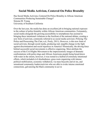 Social Media Activism, Centered On Police Brutality
Has Social Media Activism, Centered On Police Brutality in African American
Communities Producing Sustainable Change?
Simona M. Young
University of Southern California
Over the last year, the media has done an excellent job in bringing national exposure
to the culture of police brutality within African American communities. Fortunately,
social media alongside the growing accessibility to smartphones has assisted in
bringing these intentional violations to the forefront of the national debate, creating a
new form of activism, commonly referred to as social media activism ( Policing The
Police and Prosecuting The Clan, n.d.; Pooly, 2011). However, is this new form of
social activism, through social media, producing real, tangible change in the fight
against discrimination and social injustices in America? Historically, the driving force
behind successful social movements is effective organizing. Most attribute the
success of the Civil Rights Movement to the impressionistic images of dramatic
confrontations with police dogs and African Americans people being hosed down
with water in the streets, however, it was rooted in a hybrid of extremely intentional
efforts, which included civil disobedience, grass roots organizing with intense
political mobilization, economic withdrawal, via mass boycotts and sit ins, and
sensational community leaders/activists who are able to evoke intense emotional
connections, galvanizing the black community to act in
 