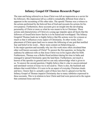 Infancy Gospel Of Thomas Research Paper
The man and being referred to as Jesus Christ was left an impression as a savior for
his followers. His impression left as a child is remarkably different from what is
apparent in the recounting of His other tales. The apostle Thomas was a witness to
the actions performed by the beloved Son of God and recounts his actions for his
own purpose. Furthermore, these accounts give an insight into the developing
personality of Christ or more so what he was meant to be to Christians. These
actions and characteristics of Christ at a young age impedes upon all facets that the
followers of JesusChrist know that he is to be feared and worshipped. The Infancy
Gospelof Thomas leads me to highly believe that His actions were for a reason so
much so that it influences every aspect of Christianity. In other words, God s
placement of Christ upon land was to ensure the following of one god that instilled
fear and belief in his word.... Show more content on Helpwriting.net ...
Is the major question and secondly why isn t his work more often circulated than
other well known accounts of Christ? To answer the first question, we being the
audience he addresses tells us that Jesus Christ was in his region after his birth.
Furthermore, Thomas was a Robin Hood architect during his time in India and
managed to spread Christianity upon the land there. Furthermore, not much is
known of the apostles in general and we can only acknowledge what is given to
us. To answer the second question, I highly believe that it s due to unconventional
and unrelated version of Jesus we re not used to. There is also, the backlash and
debates that would follow if it were to be an aspect of everyday Christian rituals
and laws. I know that it s actually a part of these laws but it s glazed over but the
Infancy Gospel of Thomas impacts Christianity due to many subtleties expressed in
these accounts. This is in relation to how Christ and God were perceived to the region
that contained Jesus and twin
 